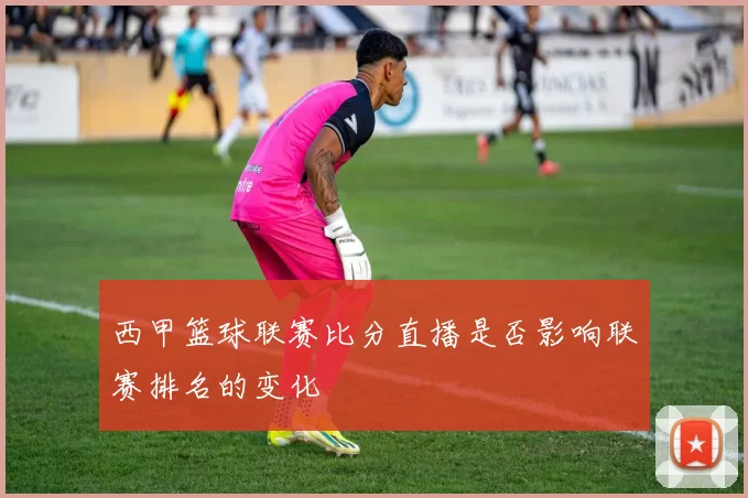 西甲篮球联赛比分直播是否影响联赛排名的变化