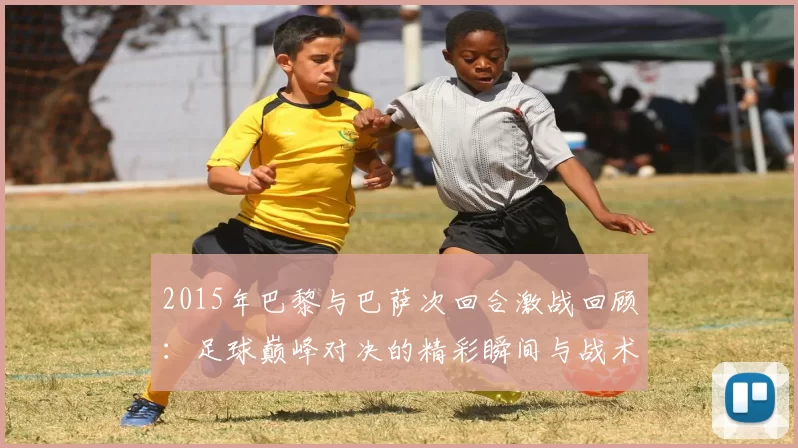 2015年巴黎与巴萨次回合激战回顾：足球巅峰对决的精彩瞬间与战术分析