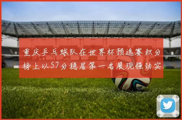 重庆乒乓球队在世界杯预选赛积分榜上以57分稳居第一名展现强劲实力