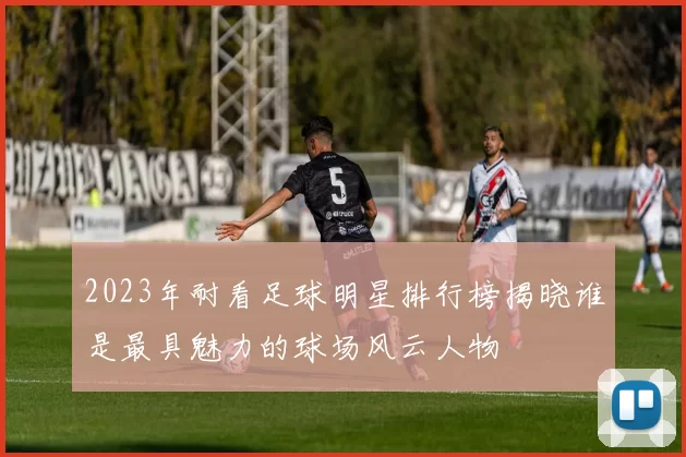 2023年耐看足球明星排行榜揭晓谁是最具魅力的球场风云人物