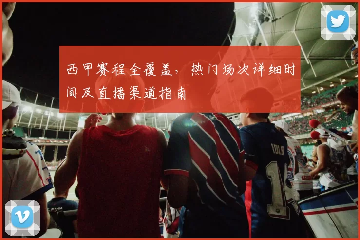 西甲赛程全覆盖，热门场次详细时间及直播渠道指南