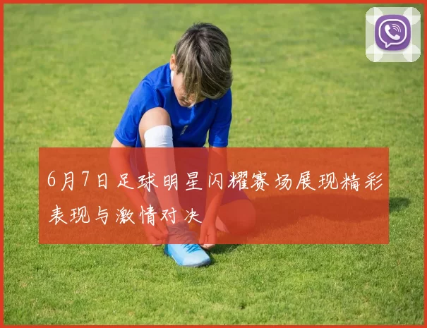6月7日足球明星闪耀赛场展现精彩表现与激情对决