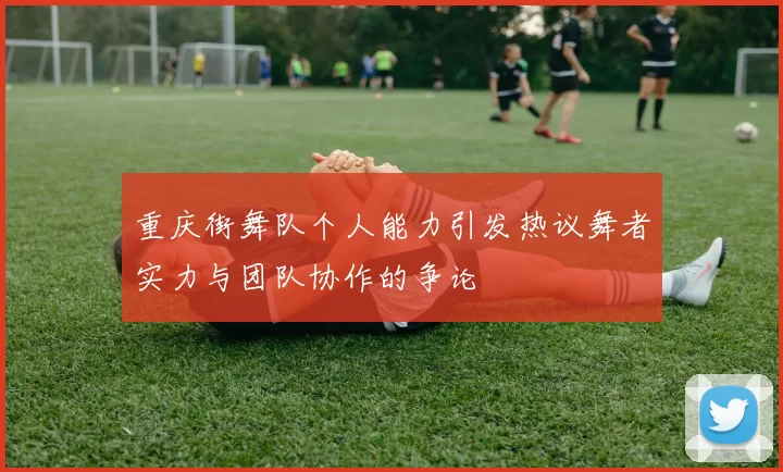 重庆街舞队个人能力引发热议舞者实力与团队协作的争论