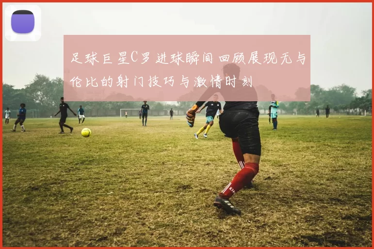 足球巨星C罗进球瞬间回顾展现无与伦比的射门技巧与激情时刻