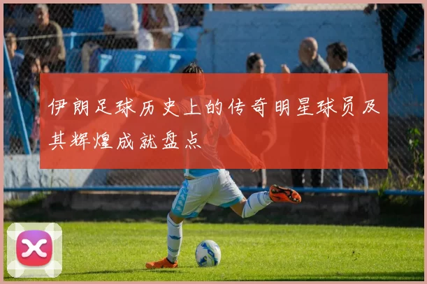 伊朗足球历史上的传奇明星球员及其辉煌成就盘点