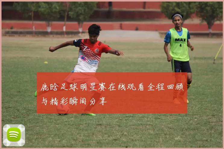 鹿晗足球明星赛在线观看全程回顾与精彩瞬间分享