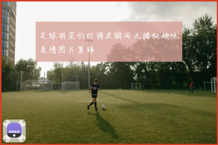 足球明星们的调皮瞬间大揭秘趣味表情图片集锦