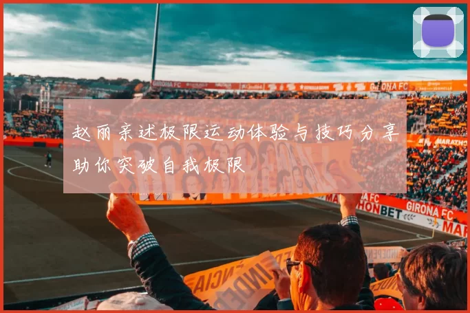 赵丽亲述极限运动体验与技巧分享助你突破自我极限