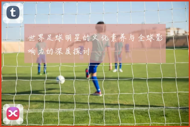 世界足球明星的文化素养与全球影响力的深度探讨