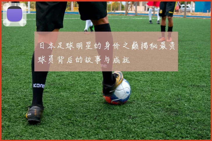 日本足球明星的身价之巅揭秘最贵球员背后的故事与成就