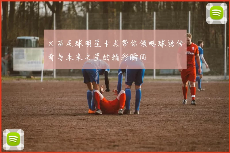 火苗足球明星卡点带你领略球场传奇与未来之星的精彩瞬间