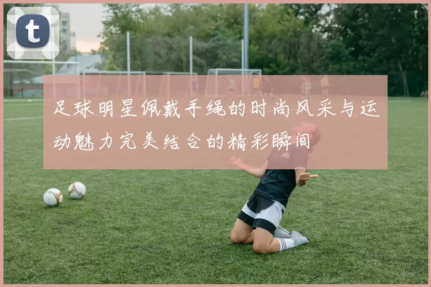 足球明星佩戴手绳的时尚风采与运动魅力完美结合的精彩瞬间