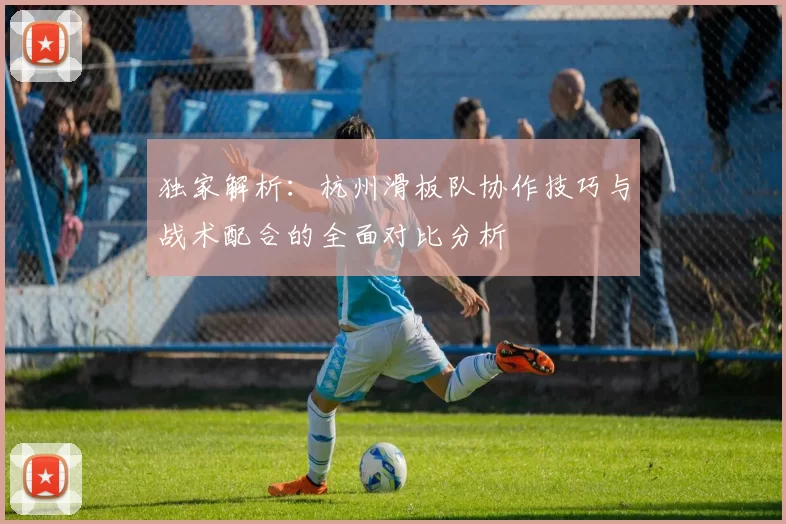 独家解析：杭州滑板队协作技巧与战术配合的全面对比分析