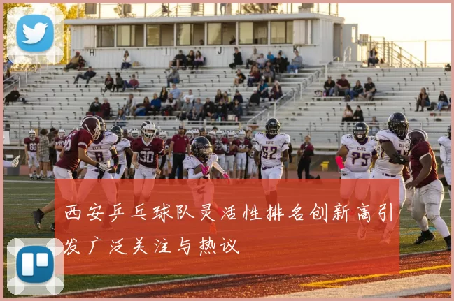 西安乒乓球队灵活性排名创新高引发广泛关注与热议