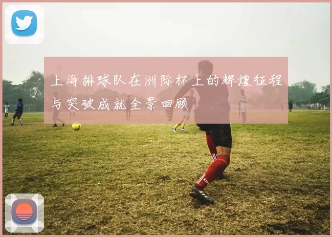 上海排球队在洲际杯上的辉煌征程与突破成就全景回顾