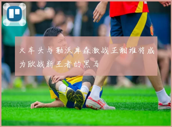 火车头与勒沃库森激战正酣谁将成为欧战新王者的黑马