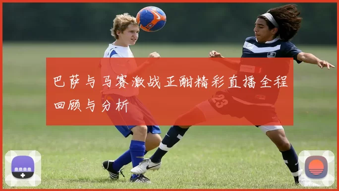 巴萨与马赛激战正酣精彩直播全程回顾与分析