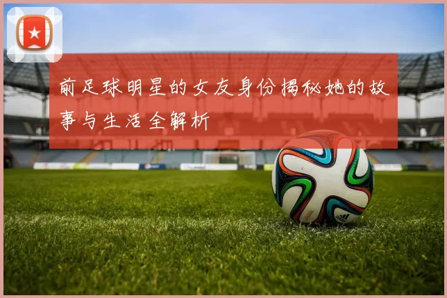 前足球明星的女友身份揭秘她的故事与生活全解析