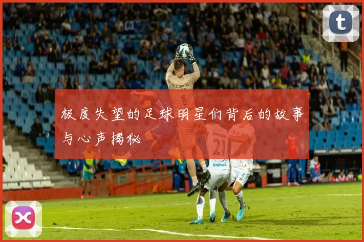 极度失望的足球明星们背后的故事与心声揭秘