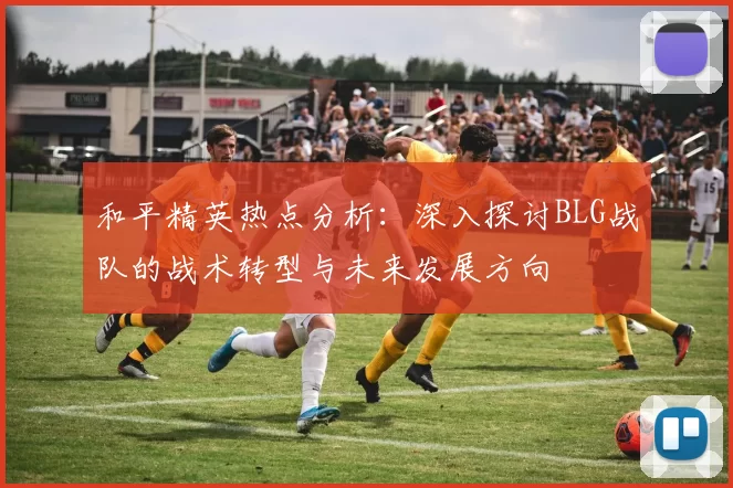 和平精英热点分析：深入探讨BLG战队的战术转型与未来发展方向