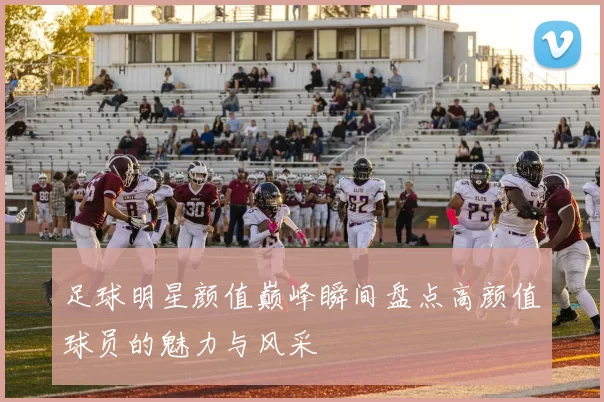 足球明星颜值巅峰瞬间盘点高颜值球员的魅力与风采