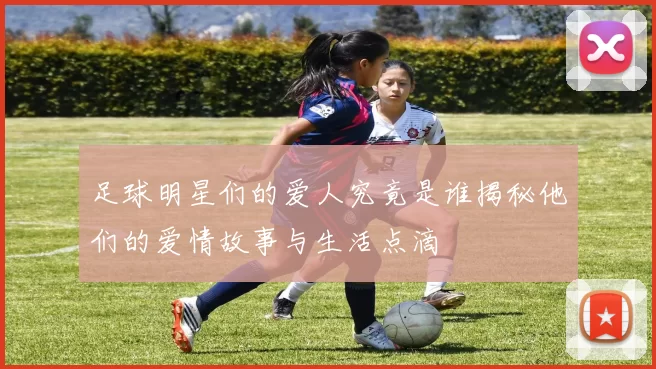 足球明星们的爱人究竟是谁揭秘他们的爱情故事与生活点滴