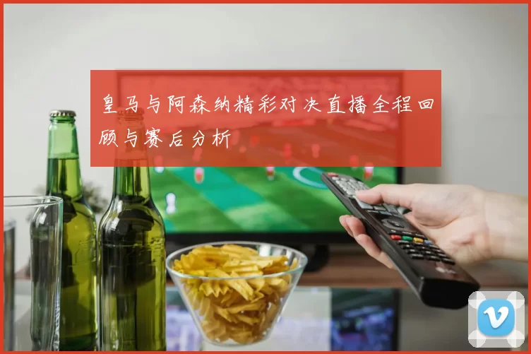 皇马与阿森纳精彩对决直播全程回顾与赛后分析
