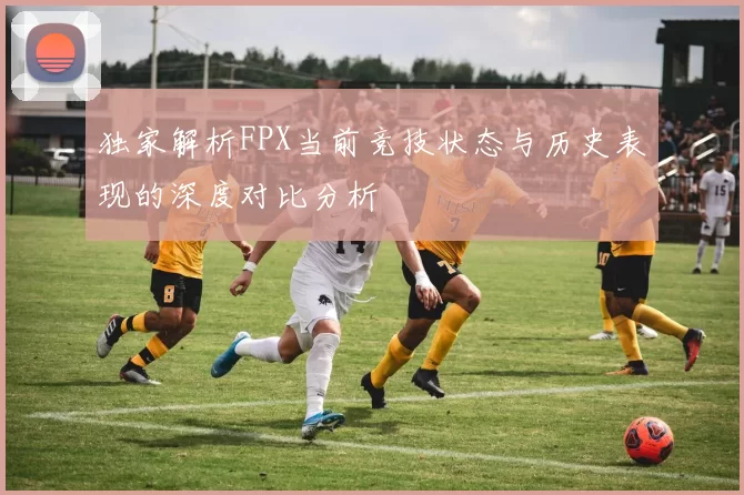 独家解析FPX当前竞技状态与历史表现的深度对比分析