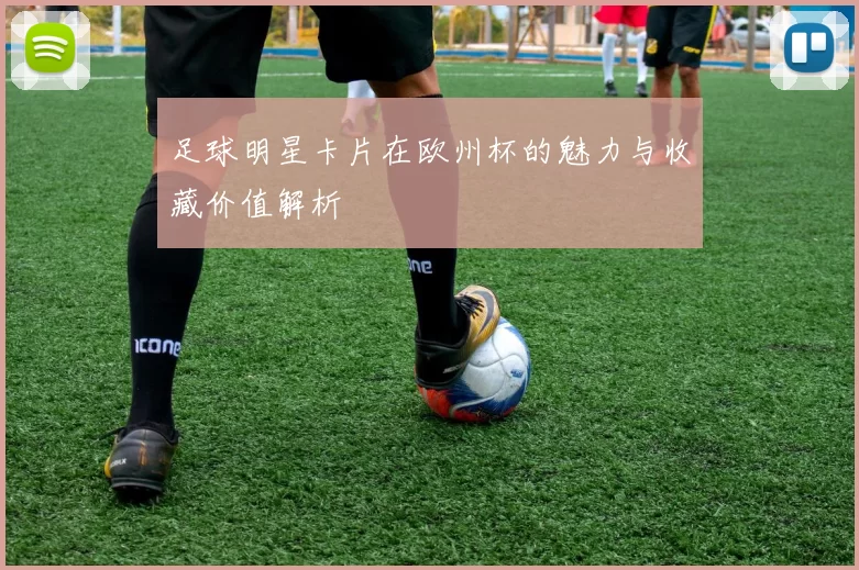 足球明星卡片在欧州杯的魅力与收藏价值解析