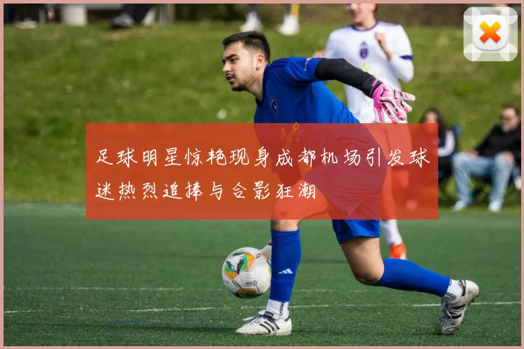 足球明星惊艳现身成都机场引发球迷热烈追捧与合影狂潮