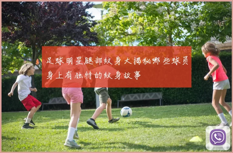 足球明星腿部纹身大揭秘哪些球员身上有独特的纹身故事