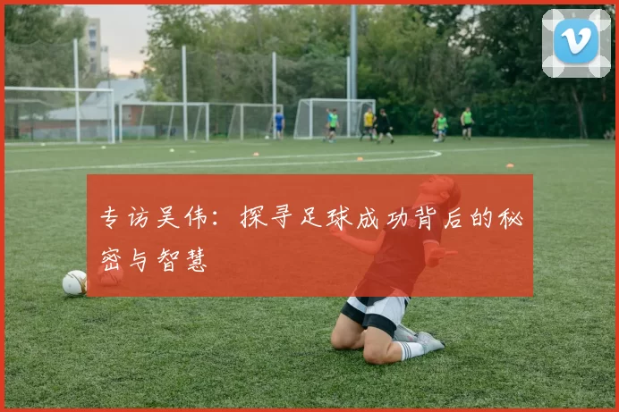 专访吴伟：探寻足球成功背后的秘密与智慧