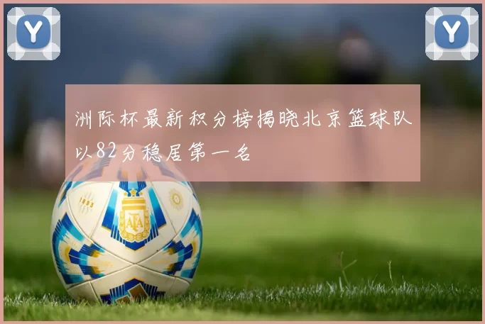 洲际杯最新积分榜揭晓北京篮球队以82分稳居第一名