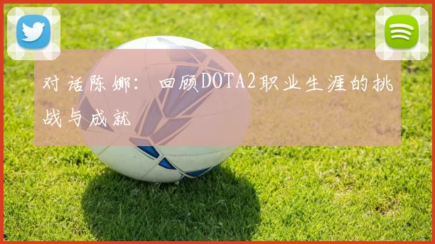 对话陈娜：回顾DOTA2职业生涯的挑战与成就